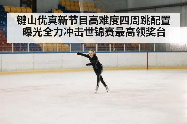 键山优真新节目高难度四周跳配置曝光全力冲击世锦赛最高领奖台