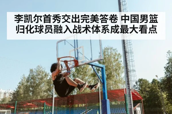 李凯尔首秀交出完美答卷 中国男篮归化球员融入战术体系成最大看点