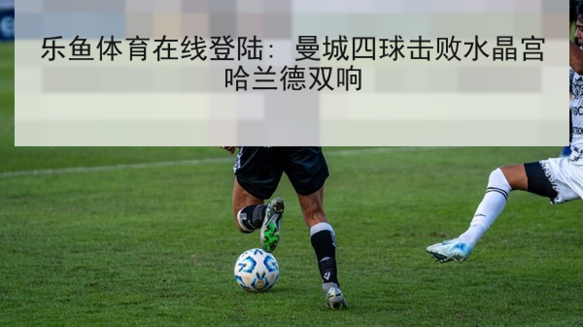 乐鱼体育在线登陆: 曼城四球击败水晶宫哈兰德双响