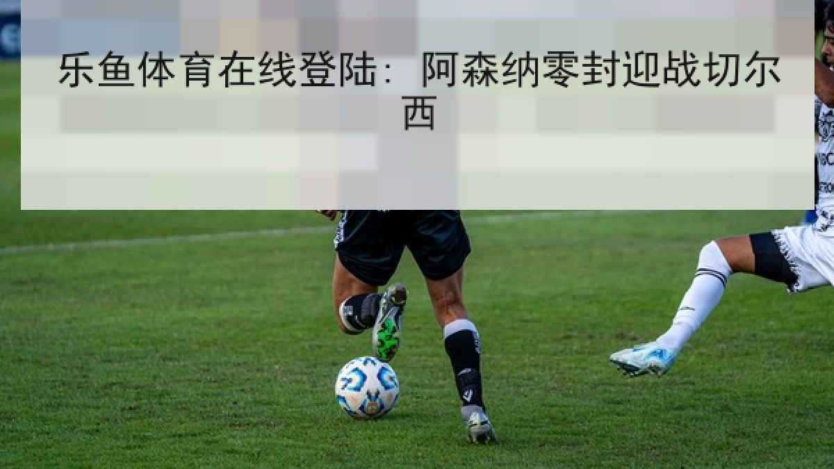 乐鱼体育在线登陆: 阿森纳零封迎战切尔西