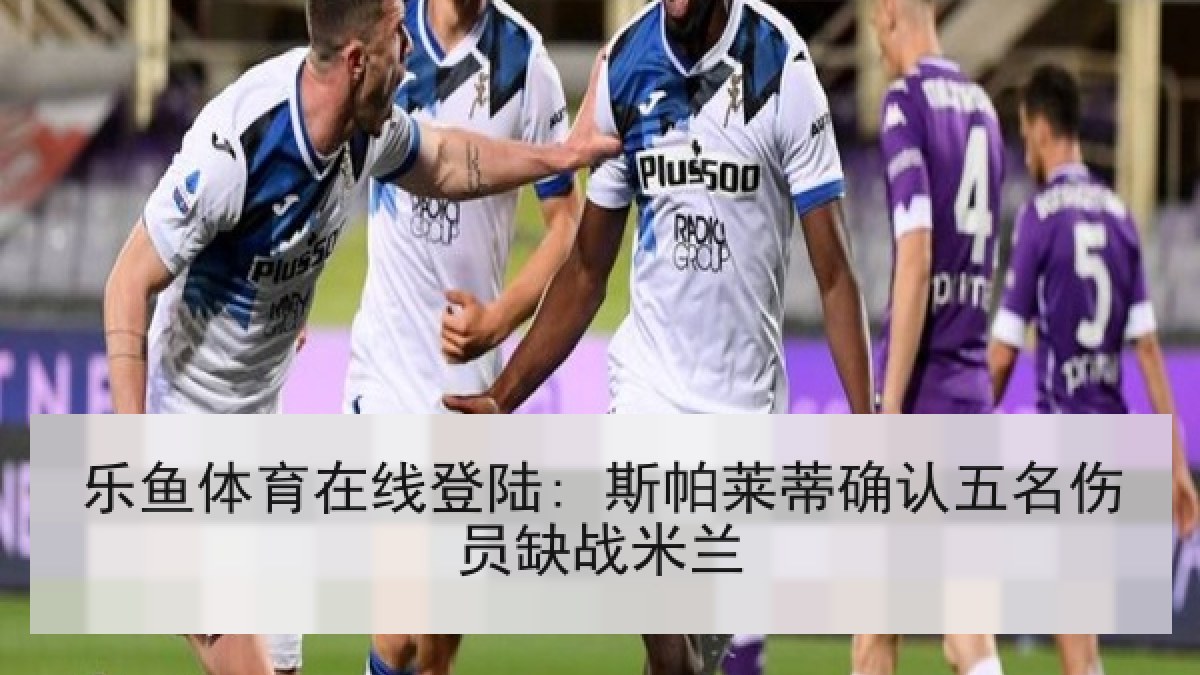 乐鱼体育在线登陆: 斯帕莱蒂确认五名伤员缺战米兰