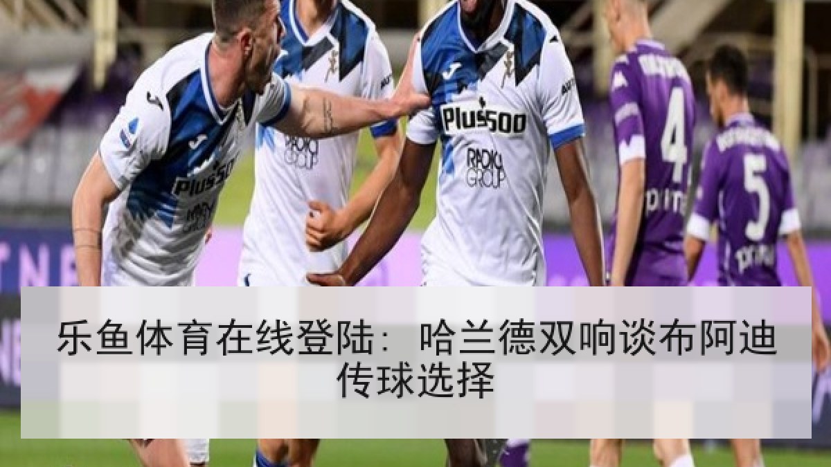 乐鱼体育在线登陆: 哈兰德双响谈布阿迪传球选择