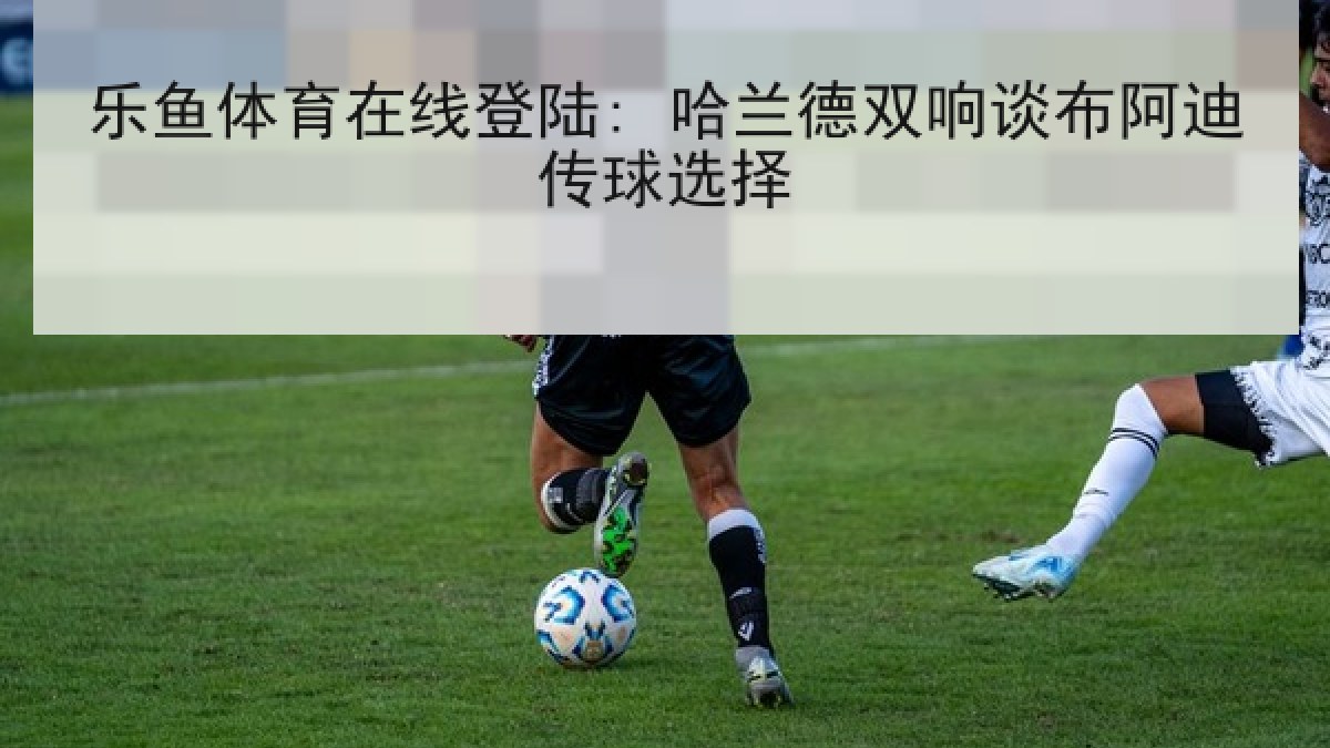 乐鱼体育在线登陆: 哈兰德双响谈布阿迪传球选择